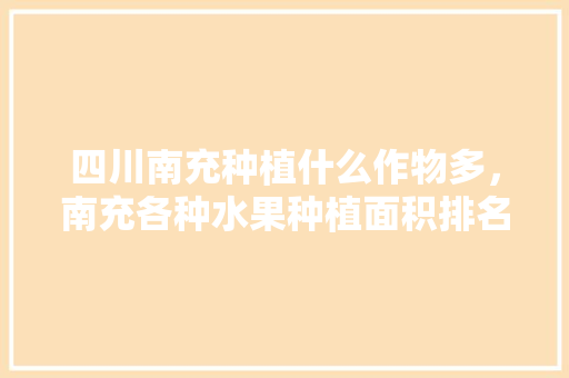 四川南充种植什么作物多，南充各种水果种植面积排名。 四川南充种植什么作物多，南充各种水果种植面积排名。 蔬菜种植