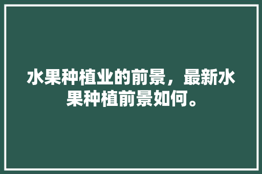 水果种植业的前景，最新水果种植前景如何。