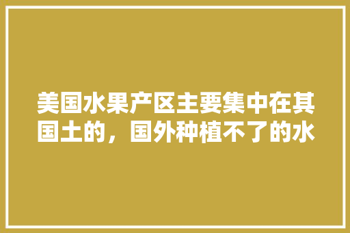 美国水果产区主要集中在其国土的，国外种植不了的水果有哪些。 水果种植