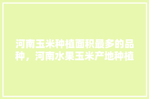 河南玉米种植面积最多的品种，河南水果玉米产地种植面积。 土壤施肥