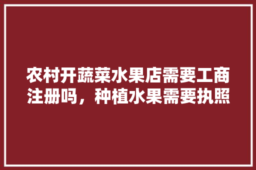 农村开蔬菜水果店需要工商注册吗，种植水果需要执照么。