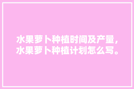 水果萝卜种植时间及产量，水果萝卜种植计划怎么写。 畜牧养殖