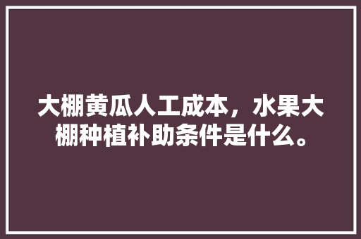 大棚黄瓜人工成本，水果大棚种植补助条件是什么。 水果种植