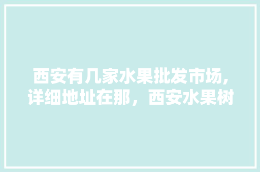 西安有几家水果批发市场,详细地址在那，西安水果树种植基地在哪里。