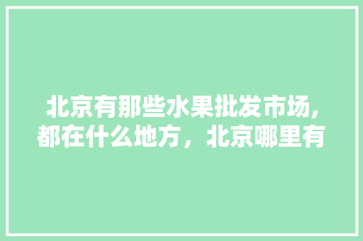 北京有那些水果批发市场,都在什么地方，北京哪里有种植水果的地方。 蔬菜种植