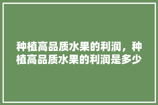 种植高品质水果的利润，种植高品质水果的利润是多少。 种植高品质水果的利润，种植高品质水果的利润是多少。 水果种植