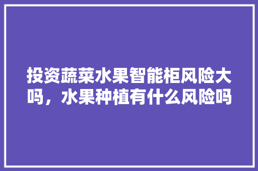 投资蔬菜水果智能柜风险大吗，水果种植有什么风险吗视频。 家禽养殖