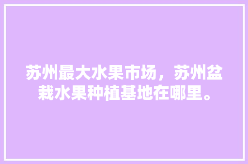 苏州最大水果市场，苏州盆栽水果种植基地在哪里。