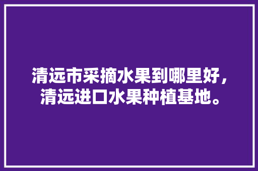 清远市采摘水果到哪里好，清远进口水果种植基地。