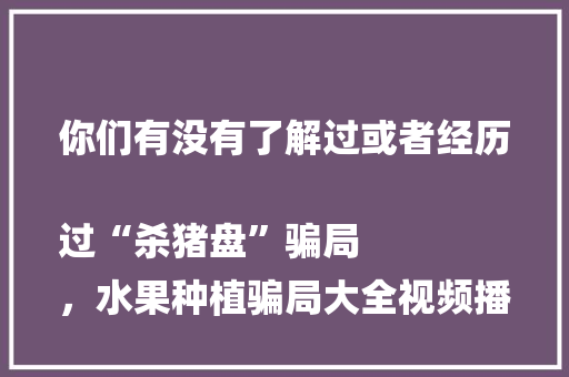 你们有没有了解过或者经历过“杀猪盘”骗局
，水果种植骗局大全视频播放。