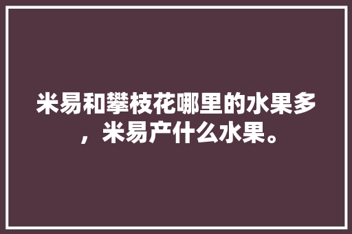 米易和攀枝花哪里的水果多，米易产什么水果。 蔬菜种植