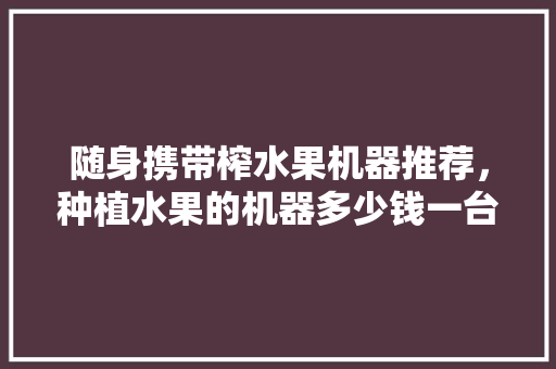 随身携带榨水果机器推荐，种植水果的机器多少钱一台。