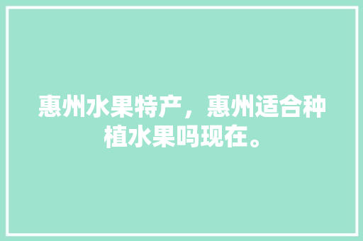 惠州水果特产，惠州适合种植水果吗现在。