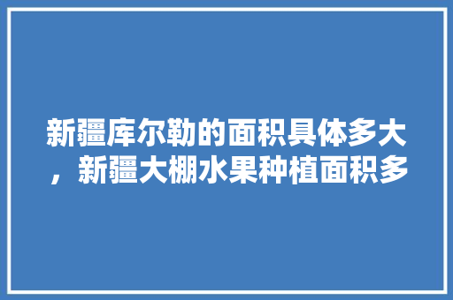 新疆库尔勒的面积具体多大，新疆大棚水果种植面积多少。 蔬菜种植