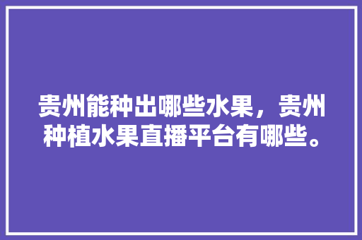 贵州能种出哪些水果，贵州种植水果直播平台有哪些。