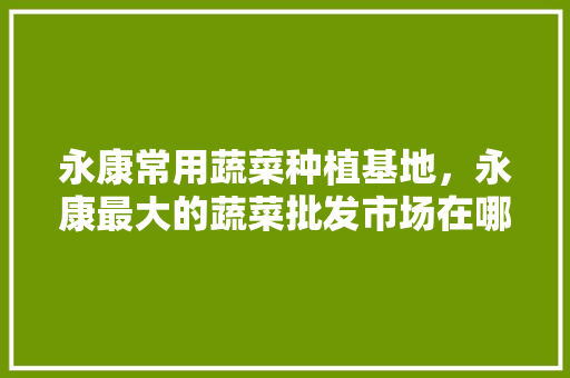 永康常用蔬菜种植基地，永康最大的蔬菜批发市场在哪。 永康常用蔬菜种植基地，永康最大的蔬菜批发市场在哪。 蔬菜种植