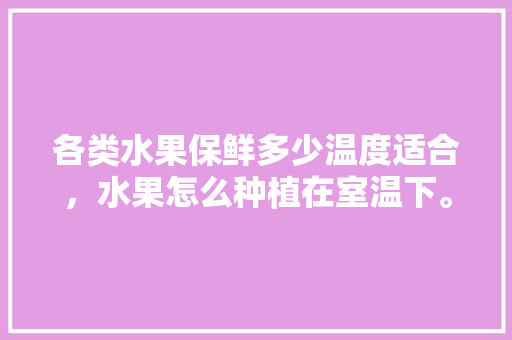 各类水果保鲜多少温度适合，水果怎么种植在室温下。 水果种植