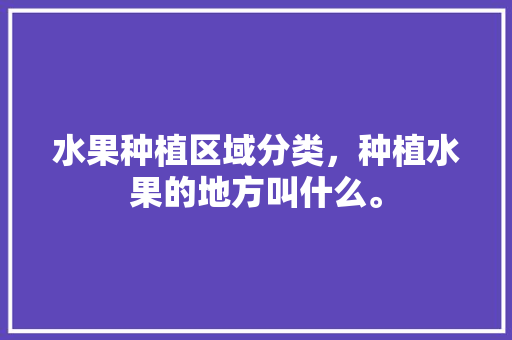 水果种植区域分类，种植水果的地方叫什么。