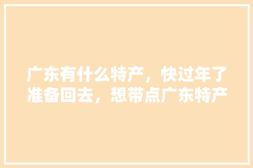 广东有什么特产，快过年了准备回去，想带点广东特产不知道买什么，汕头金灶镇水果种植户名单。 广东有什么特产，快过年了准备回去，想带点广东特产不知道买什么，汕头金灶镇水果种植户名单。 土壤施肥