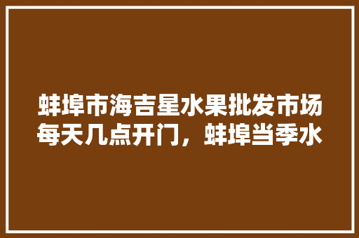 蚌埠市海吉星水果批发市场每天几点开门，蚌埠当季水果种植时间。