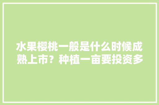 水果樱桃一般是什么时候成熟上市？种植一亩要投资多少，水果种植大全樱桃图片欣赏。