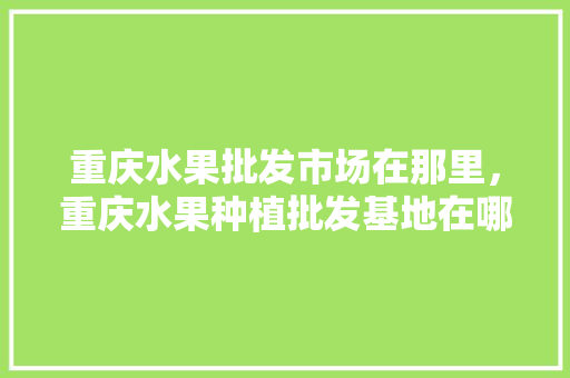 重庆水果批发市场在那里，重庆水果种植批发基地在哪里。 土壤施肥