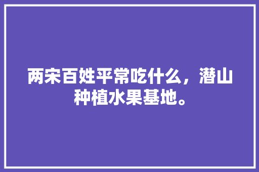 两宋百姓平常吃什么，潜山种植水果基地。 两宋百姓平常吃什么，潜山种植水果基地。 蔬菜种植