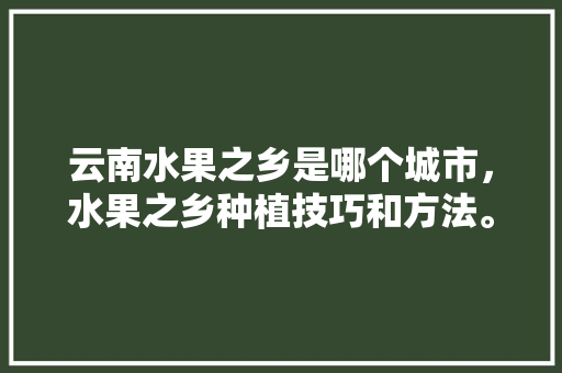 云南水果之乡是哪个城市，水果之乡种植技巧和方法。 蔬菜种植