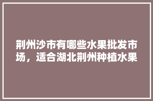 荆州沙市有哪些水果批发市场，适合湖北荆州种植水果有哪些。 荆州沙市有哪些水果批发市场，适合湖北荆州种植水果有哪些。 蔬菜种植