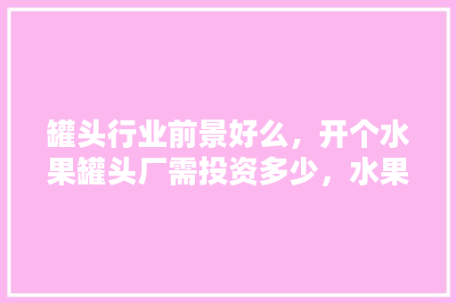 罐头行业前景好么，开个水果罐头厂需投资多少，水果种植业投资多少钱。 畜牧养殖