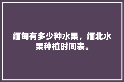 缅甸有多少种水果，缅北水果种植时间表。