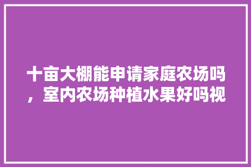 十亩大棚能申请家庭农场吗，室内农场种植水果好吗视频。 十亩大棚能申请家庭农场吗，室内农场种植水果好吗视频。 水果种植