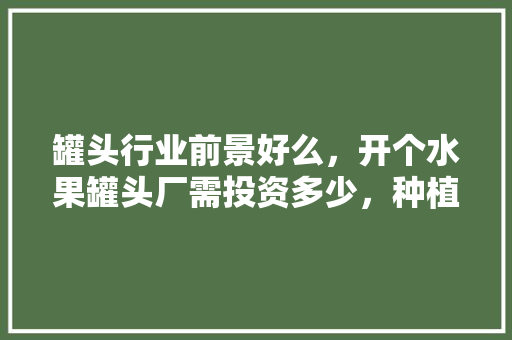 罐头行业前景好么，开个水果罐头厂需投资多少，种植水果投资大吗。