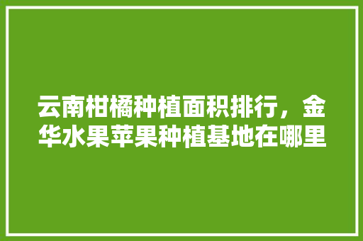 云南柑橘种植面积排行，金华水果苹果种植基地在哪里。 云南柑橘种植面积排行，金华水果苹果种植基地在哪里。 土壤施肥