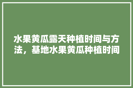 水果黄瓜露天种植时间与方法，基地水果黄瓜种植时间表。