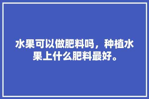 水果可以做肥料吗，种植水果上什么肥料最好。