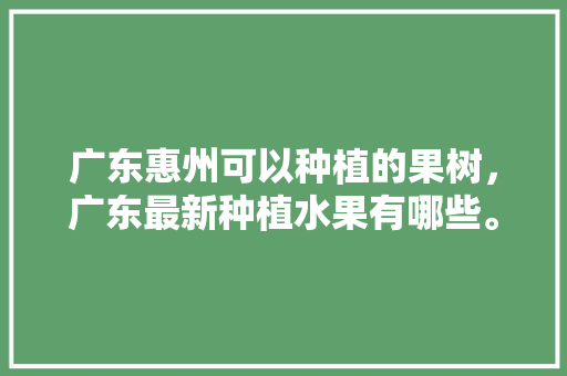 广东惠州可以种植的果树，广东最新种植水果有哪些。