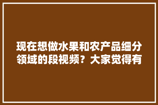 现在想做水果和农产品细分领域的段视频？大家觉得有前景吗，种植水果能吃吗视频教程。