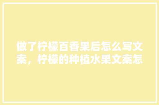 做了柠檬百香果后怎么写文案，柠檬的种植水果文案怎么写。