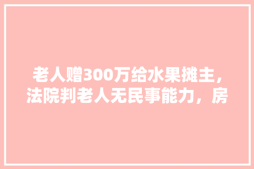 老人赠300万给水果摊主，法院判老人无民事能力，房子会收回吗，老汉种植水果图片大全大图。