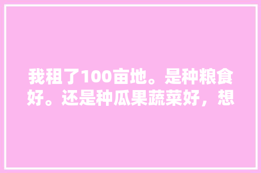 我租了100亩地。是种粮食好。还是种瓜果蔬菜好，想要在家种植水果蔬菜怎么办。