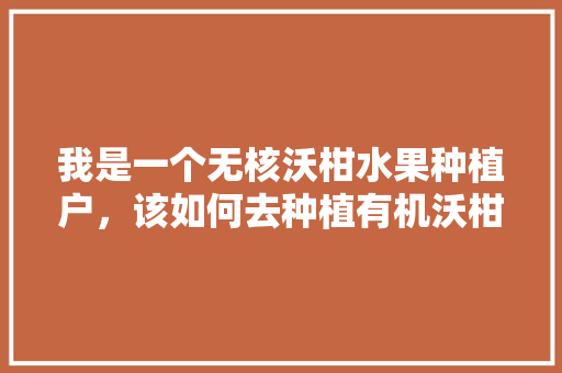 我是一个无核沃柑水果种植户，该如何去种植有机沃柑呢，农村有机水果种植方案。