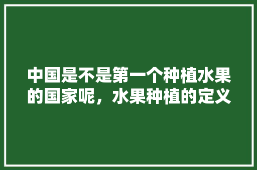 中国是不是第一个种植水果的国家呢，水果种植的定义是什么。 中国是不是第一个种植水果的国家呢，水果种植的定义是什么。 水果种植