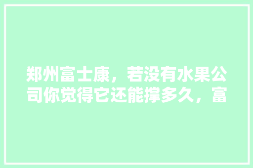 郑州富士康，若没有水果公司你觉得它还能撑多久，富士康水果种植基地在哪。