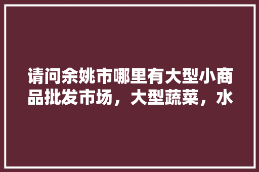 请问余姚市哪里有大型小商品批发市场，大型蔬菜，水果批发市场，余姚种植什么水果最好。