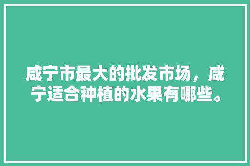 咸宁市最大的批发市场，咸宁适合种植的水果有哪些。