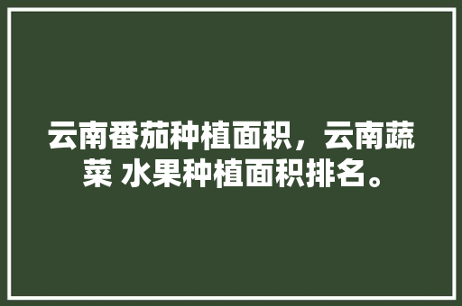 云南番茄种植面积，云南蔬菜 水果种植面积排名。