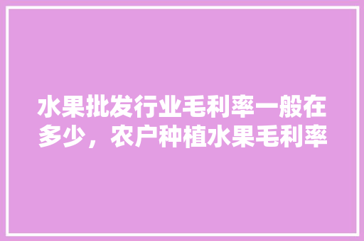 水果批发行业毛利率一般在多少，农户种植水果毛利率是多少。