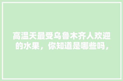 高温天最受乌鲁木齐人欢迎的水果，你知道是哪些吗，新疆无公害水果种植基地。