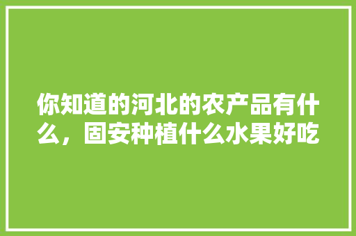 你知道的河北的农产品有什么，固安种植什么水果好吃又便宜。 你知道的河北的农产品有什么，固安种植什么水果好吃又便宜。 水果种植